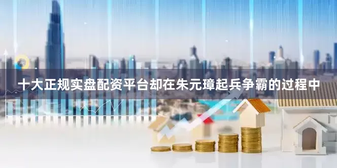 十大正规实盘配资平台却在朱元璋起兵争霸的过程中