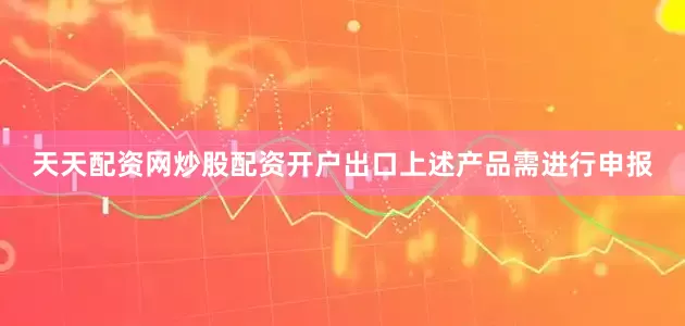 天天配资网炒股配资开户出口上述产品需进行申报