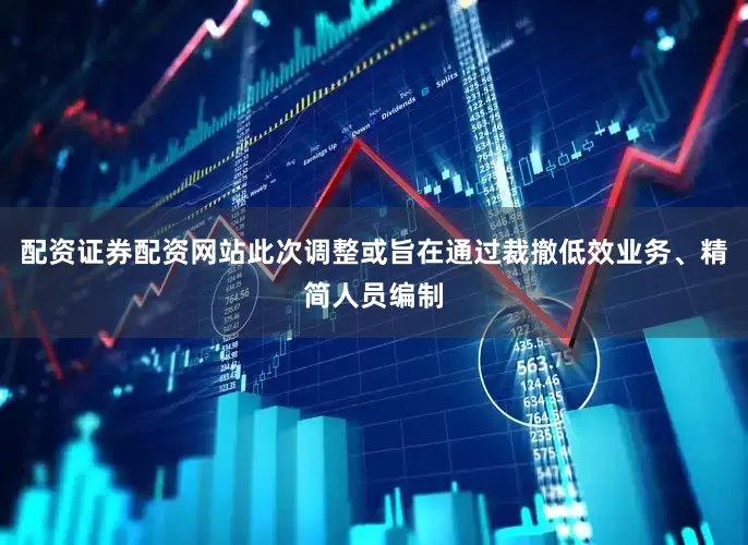配资证券配资网站此次调整或旨在通过裁撤低效业务、精简人员编制
