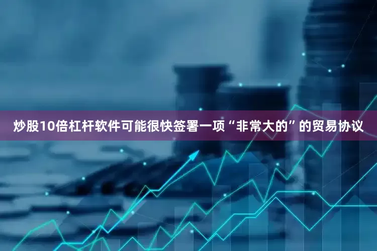炒股10倍杠杆软件可能很快签署一项“非常大的”的贸易协议