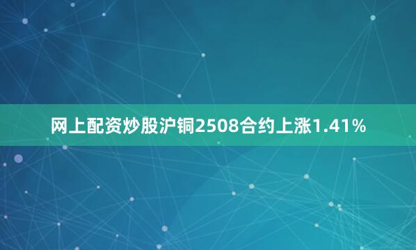 网上配资炒股沪铜2508合约上涨1.41%