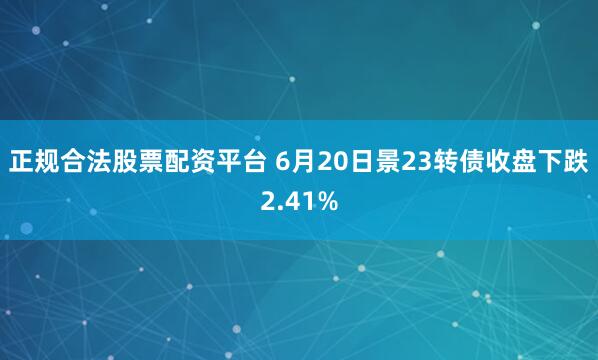 正规合法股票配资平台 6月20日景23转债收盘下跌2.41%