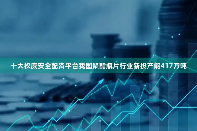 十大权威安全配资平台我国聚酯瓶片行业新投产能417万吨