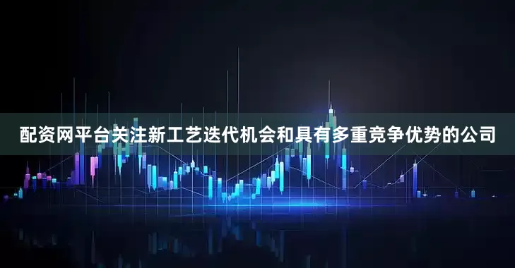 配资网平台关注新工艺迭代机会和具有多重竞争优势的公司