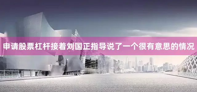 申请股票杠杆接着刘国正指导说了一个很有意思的情况
