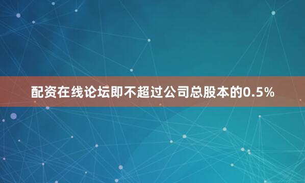 配资在线论坛即不超过公司总股本的0.5%