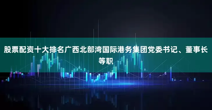 股票配资十大排名广西北部湾国际港务集团党委书记、董事长等职