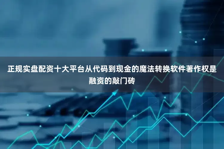 正规实盘配资十大平台从代码到现金的魔法转换软件著作权是融资的敲门砖