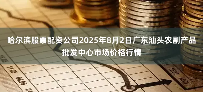 哈尔滨股票配资公司2025年8月2日广东汕头农副产品批发中心市场价格行情