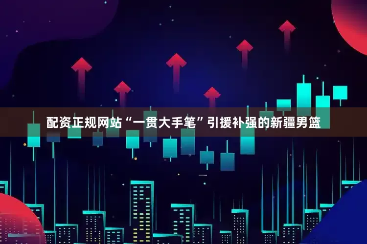 配资正规网站“一贯大手笔”引援补强的新疆男篮