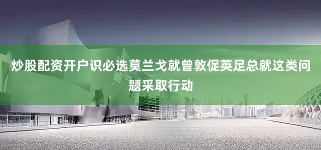 炒股配资开户识必选莫兰戈就曾敦促英足总就这类问题采取行动